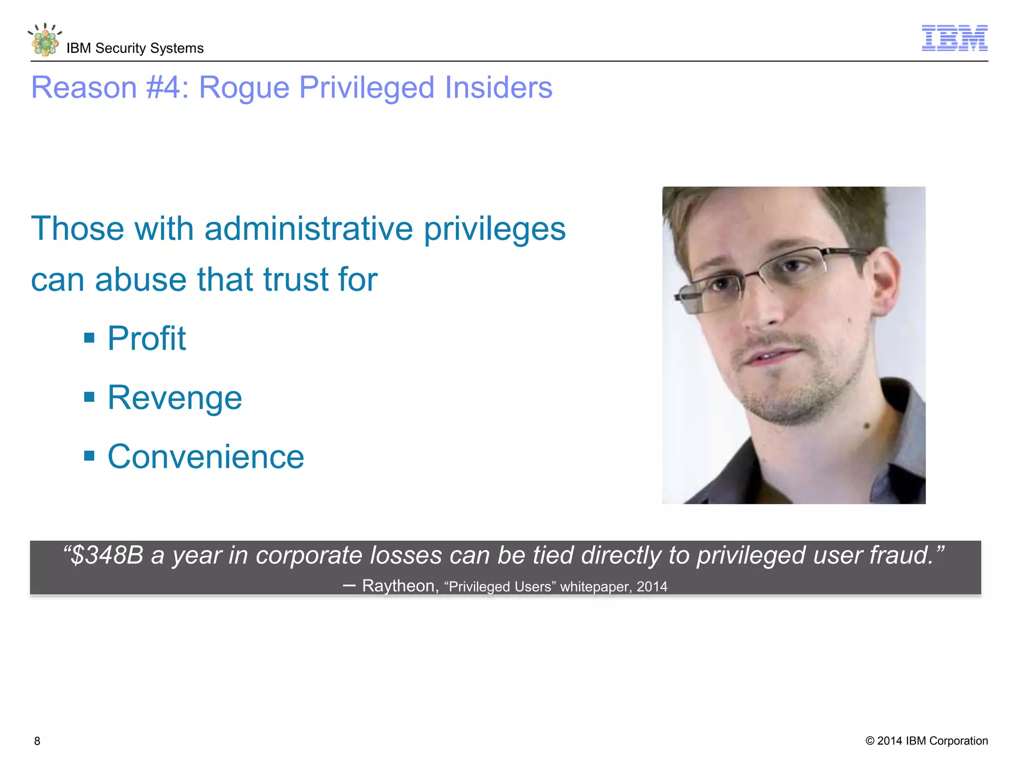 © 2014 IBM Corporation
IBM Security Systems
8
Reason #4: Rogue Privileged Insiders
Those with administrative privileges
can abuse that trust for
 Profit
 Revenge
 Convenience
“$348B a year in corporate losses can be tied directly to privileged user fraud.”
– Raytheon, “Privileged Users” whitepaper, 2014
 
