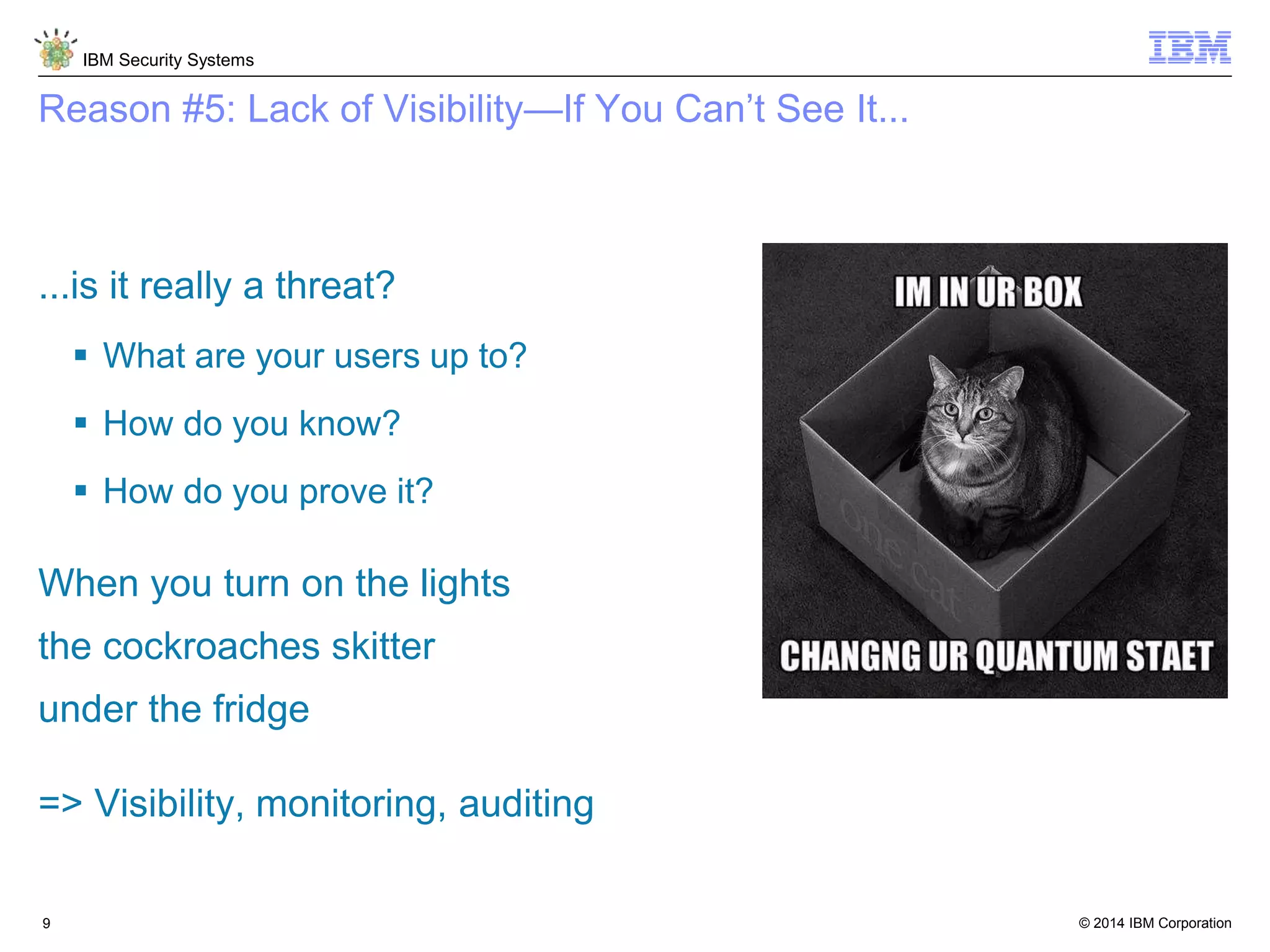 © 2014 IBM Corporation
IBM Security Systems
9
Reason #5: Lack of Visibility—If You Can’t See It...
...is it really a threat?
 What are your users up to?
 How do you know?
 How do you prove it?
When you turn on the lights
the cockroaches skitter
under the fridge
=> Visibility, monitoring, auditing
 