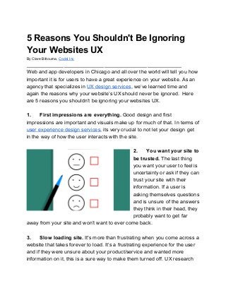 5 Reasons You Shouldn't Be Ignoring
Your Websites UX
By Clare Bittourna, ​Codal Inc
______________________________________________________
Web and app developers in Chicago and all over the world will tell you how
important it is for users to have a great experience on your website. As an
agency that specializes in ​UX design services​, we’ve learned time and
again the reasons why your website’s UX should never be ignored. Here
are 5 reasons you shouldn’t be ignoring your websites UX.
1. First impressions are everything. ​Good design and first
impressions are important and visuals make up for much of that. In terms of
user experience design services​, its very crucial to not let your design get
in the way of how the user interacts with the site.
2. You want your site to
be trusted. ​The last thing
you want your user to feel is
uncertainty or ask if they can
trust your site with their
information. If a user is
asking themselves questions
and is unsure of the answers
they think in their head, they
probably want to get far
away from your site and won’t want to ever come back.
3. Slow loading site. ​It's more than frustrating when you come across a
website that takes forever to load. It’s a frustrating experience for the user
and if they were unsure about your product/service and wanted more
information on it, this is a sure way to make them turned off. UX research
 