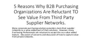 5 Reasons Why B2B Purchasing
Organizations Are Reluctant TO
See Value From Third Party
Supplier Networks.
Many corporate purchasing solutions providers claim their supplier
networks as a value added part of their solutions. However, many
Purchasing Professionals are reluctant to accept this as a value added
feature. Discussion of concerns and discussion of how to capture value
from private networks.
 