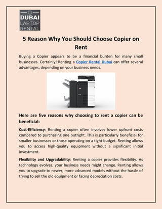 5 Reason Why You Should Choose Copier on
Rent
Buying a Copier appears to be a financial burden for many small
businesses. Certainly! Renting a Copier Rental Dubai can offer several
advantages, depending on your business needs.
Here are five reasons why choosing to rent a copier can be
beneficial:
Cost-Efficiency: Renting a copier often involves lower upfront costs
compared to purchasing one outright. This is particularly beneficial for
smaller businesses or those operating on a tight budget. Renting allows
you to access high-quality equipment without a significant initial
investment.
Flexibility and Upgradability: Renting a copier provides flexibility. As
technology evolves, your business needs might change. Renting allows
you to upgrade to newer, more advanced models without the hassle of
trying to sell the old equipment or facing depreciation costs.
 