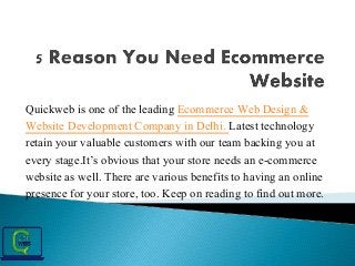 Quickweb is one of the leading Ecommerce Web Design &
Website Development Company in Delhi. Latest technology
retain your valuable customers with our team backing you at
every stage.It’s obvious that your store needs an e-commerce
website as well. There are various benefits to having an online
presence for your store, too. Keep on reading to find out more.
 