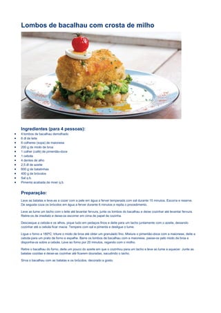 Lombos de bacalhau com crosta de milho
Ingredientes (para 4 pessoas):
 4 lombos de bacalhau demolhado
 6 dl de leite
 6 colheres (sopa) de maionese
 200 g de miolo de broa
 1 colher (café) de pimentão-doce
 1 cebola
 4 dentes de alho
 2,5 dl de azeite
 600 g de batatinhas
 400 g de brócolos
 Sal q.b.
 Pimenta acabada de moer q.b.
Preparação:
Lave as batatas e leve-as a cozer com a pele em água a ferver temperada com sal durante 15 minutos. Escorra e reserve.
De seguida coza os brócolos em água a ferver durante 6 minutos e repita o procedimento.
Leve ao lume um tacho com o leite até levantar fervura, junte os lombos do bacalhau e deixe cozinhar até levantar fervura.
Retire-os de imediato e deixe-os escorrer em cima de papel de cozinha.
Descasque a cebola e os alhos, pique tudo em pedaços finos e deite para um tacho juntamente com o azeite, deixando
cozinhar até a cebola ficar macia. Tempere com sal e pimenta e desligue o lume.
Ligue o forno a 180ºC; triture o miolo de broa até obter um granulado fino. Misture o pimentão-doce com a maionese, deite a
cebola para um prato de forno e espalhe. Barre os lombos de bacalhau com a maionese, passe-os pelo miolo da broa e
disponha-os sobre a cebola. Leve ao forno por 20 minutos, regando com o molho.
Retire o bacalhau do forno, deite um pouco do azeite em que o cozinhou para um tacho e leve ao lume a aquecer. Junte as
batatas cozidas e deixe-as cozinhar até ficarem douradas, sacudindo o tacho.
Sirva o bacalhau com as batatas e os brócolos, decorado a gosto.
 