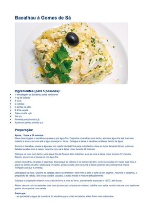 Bacalhau à Gomes de Sá
Ingredientes (para 5 pessoas):
 1 embalagem de bacalhau posta tradicional
 1 kg de batatas
 4 ovos
 2 cebolas
 3 dentes de alho
 2 dl de azeite
 Salsa moída q.b.
 Sal q.b.
 Pimenta preta moída q.b.
 Azeitonas pretas inteiras q.b.
Preparação:
Aprox. 1 hora e 20 minutos
Deixe descongelar o bacalhau e passe-o por água fria. Disponha o bacalhau num tacho, adicione água fria até ficar bem
coberto e leve-o ao lume até a água começar a ferver. Desligue e deixe o bacalhau arrefecer dentro da água.
Escorra o bacalhau, passe a água por um coador de rede fina para outro tacho e leve ao lume deixando ferver. Junte as
batatas lavadas com a casca, tempere com sal e deixe cozer durante 40 minutos.
Coloque os ovos num tacho, junte água fria até ficarem bem cobertos, leve ao lume e deixe cozer durante 12 minutos.
Depois, escorra-os e passe-os por água fria.
Limpe o bacalhau de peles e espinhas. Descasque as cebolas e os dentes de alho, corte as cebolas em meias luas finas e
pique os dentes de alho. Deite para um tacho, junte o azeite, leve ao lume e deixe cozinhar até a cebola ficar macia.
Tempere com sal e pimenta.
Descasque os ovos. Escorra as batatas, deixe-as arrefecer, retire-lhes a pele e corte-as em quartos. Adicione o bacalhau, o
preparado da cebola, dois ovos cozidos picados, a salsa moída e misture delicadamente.
Coloque o preparado anterior num prato de forno e leve ao forno, previamente aquecido a 180ºC, até dourar.
Retire, decore com os restantes dois ovos picados ou cortados em rodelas, polvilhe com salsa moída e decore com azeitonas
pretas. Acompanhe com salada.
Sabia que...
...ao aproveitar a água da cozedura do bacalhau para cozer as batatas, estas ficam mais saborosas.
 