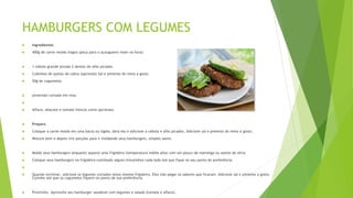 HAMBURGERS COM LEGUMES
 Ingredientes
 400g de carne moída magra (peça para o açougueiro moer na hora)
 1 cebola grande picada 2 dentes de alho picados
 Cubinhos de queijo de cabra (opcional) Sal e pimenta do reino a gosto
 50g de cogumelos
 pimentão cortado em tiras

 Alface, abacate e tomate frescos como opcionais.
 Preparo
 Coloque a carne moída em uma bacia ou tigela, abra ela e adicione a cebola e alho picados. Adicione sal e pimenta do reino a gosto.
 Misture bem e depois tire porções para ir moldando seus hamburgers, simples assim.
 Molde seus hamburgers enquanto aquece uma frigideira (temperatura média alta) com um pouco de manteiga ou azeite de oliva.
 Coloque seus hamburgers na frigideira cozinhado alguns minutinhos cada lado até que fique no seu ponto de preferência.

 Quando terminar, adicione os legumes cortados nesta mesma frigideira. Eles irão pegar os sabores que ficaram. Adicione sal e pimenta a gosto.
Cozinhe até que os cogumelos fiquem no ponto de sua preferência.
 Prontinho. Aproveite seu hamburger saudável com legumes e salada (tomate e alface).
 