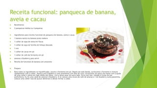 Receita funcional: panqueca de banana,
aveia e cacau
 Rendimento
 2 panquecas médias ou 4 pequenas
 Ingredientes para receita funcional de panqueca de banana, aveia e cacau
 1 banana nanica ou banana prata madura
 1 colher de sopa de aveia em flocos
 1 colher de sopa de farinha de linhaça dourada
 1 ovo
 1 colher de cacau em pó
 1 colher de café de fermento em pó
 amoras e blueberry para servir
 Receita de funcional de banana com amaranto
 Preparo
 Bata todos os ingredientes no liquidificador, exceto o fermento em pó. Depois de tudo batido, acrescente o fermento e misture
rapidamente com a colher. Aqueça uma frigideira e unte levemente com óleo de coco, acrescente um pouco da massa com a ajuda
de uma colher e deixe em fogo médio até soltar, vire e deixe assar do outro lado. Sirva com mel, melado e frutas da sua
preferência. Eu fiz uma calda de amoras e blueberry. É só colocar uma xícara de café de amoras e 1 de blueberry numa panelinha,
colocar uma colher rasa de açúcar demerara e deixar formar a calda.
 