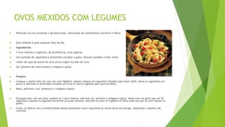 OVOS MEXIDOS COM LEGUMES
 Refeição rica em proteínas e gorduras boas, adicionada de carboidratos nutritivos e fibras.
 Esta refeição é para qualquer hora do dia.
 Ingredientes
 3 ovos inteiros e orgânicos, de preferência, ovos caipiras.
 Um punhado de cogumelos e pimentões cortados a gosto. Brócolis também é bem vindo.
 colher de sopa de azeite de oliva extra virgem ou óleo de coco.
 Sal, pimenta do reino/branca e orégano a gosto.
 Preparo
 Coloque o azeite/óleo de coco em uma figideira, depois coloque os cogumelos fatiados para fazer saltê, mexa os cogumelos um
pouco e adicione os pimentões fatiados em tiras ou outros legumes que você escolheu.
 Mexa, adicione o sal, pimenta e o orégano a gosto.
 Enquanto isso, em um pires, quebre os 3 ovos inteiros, adicione sal, pimenta e orégano a gosto, mexa com um garfo por uns 20
segundos e quando os legumes estiverem já quase prontos, adicione os ovos na frigideira e mexa tudo até que os ovos fiquem no
ponto.
 Coma, se delicie com a simplificidade destes alimentos ricos e aproveite as várias horas de energia, disposição e apetite sob
controle.
 