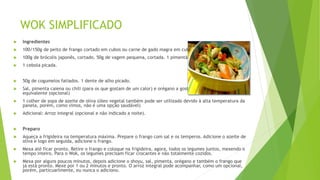 WOK SIMPLIFICADO
 Ingredientes
 100/150g de peito de frango cortado em cubos ou carne de gado magra em cubos.
 100g de brócolis japonês, cortado. 50g de vagem pequena, cortada. 1 pimentão cortado em tiras.
 1 cebola picada.
 50g de cogumelos fatiados. 1 dente de alho picado.
 Sal, pimenta caiena ou chili (para os que gostam de um calor) e orégano a gosto. 2 colheres de shoyu ou
equivalente (opcional)
 1 colher de sopa de azeite de oliva (óleo vegetal também pode ser utilizado devido à alta temperatura da
panela, porém, como vimos, não é uma opção saudável)
 Adicional: Arroz integral (opcional e não indicado a noite).
 Preparo
 Aqueça a frigideira na temperatura máxima. Prepare o frango com sal e os temperos. Adicione o azeite de
oliva e logo em seguida, adicione o frango.
 Mexa até ficar pronto. Retire o frango e coloque na frigideira, agora, todos os legumes juntos, mexendo o
tempo inteiro. Para o Wok, os legumes precisam ficar crocantes e não totalmente cozidos.
 Mexa por alguns poucos minutos, depois adicione o shoyu, sal, pimenta, orégano e também o frango que
já está pronto. Mexe por 1 ou 2 minutos e pronto. O arroz integral pode acompanhar, como um opcional,
porém, particuarlmente, eu nunca o adiciono.
 
