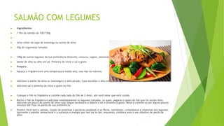 SALMÃO COM LEGUMES
 Ingredientes
 1 filé de salmão de 100/150g

 Uma colher de sopa de manteiga ou azeite de oliva
 50g de cogumelos fatiados
 100g de outros legumes da sua preferência (brócolis, cenoura, vagem, pimentão, cebola, etc).
 dente de alho ou alho em pó. Pimenta do reino e sal a gosto
 Preparo
 Aqueça a frigideira em uma temperatura média alta, mas não no máximo.
 Adicione o azeite de oliva ou manteiga e o alho picado. Caso escolher o alho em pó, coloque-o diretamente sobre o filé.
 Adicione sal e pimenta do reino a gosto no filé.
 Coloque o filé na frigideira e cozinhe cada lado do filé de 2-4min, até você notar que está cozido.
 Retire o filé da frigideira e adicione imediatamente os legumes cortados, os quais, pegarão o gosto do filé que foi recém feito.
Adicione um pouco de azeite de oliva caso julgue necessário e depois o sal e pimenta a gosto. Mexa e cozinhe-os por alguns poucos
minutos até ficar no ponto de sua preferência.
 Pronto! Você tem o salmão, lotado de proteínas e gorduras saudáveis e as fibras, nutrientes, carboidratos e vitaminas dos legumes.
Aproveite o paladar sensacional e a sustança e energia que isso vai te dar, enquanto, colabora para o seu objetivo de perda de
peso.
 