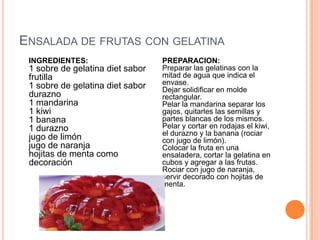 ENSALADA DE FRUTAS CON GELATINA
INGREDIENTES:
1 sobre de gelatina diet sabor
frutilla
1 sobre de gelatina diet sabor
durazno
1 mandarina
1 kiwi
1 banana
1 durazno
jugo de limón
jugo de naranja
hojitas de menta como
decoración
PREPARACION:
Preparar las gelatinas con la
mitad de agua que indica el
envase.
Dejar solidificar en molde
rectangular.
Pelar la mandarina separar los
gajos, quitarles las semillas y
partes blancas de los mismos.
Pelar y cortar en rodajas el kiwi,
el durazno y la banana (rociar
con jugo de limón).
Colocar la fruta en una
ensaladera, cortar la gelatina en
cubos y agregar a las frutas.
Rociar con jugo de naranja,
servir decorado con hojitas de
menta.
 
