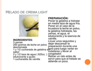 HELADO DE CREMA LIGHT
INGREDIENTES:
3 yemas
200 gramos de leche en polvo
descremada
1 y 1/2 cucharada de gelatina sin
sabor
2 y 1/2 taza de agua ( 625cc. )
edulcorante a gusto
1 cucharadita de vainilla
PREPARACIÓN:
Poner la gelatina a hidratar
en media taza de agua fría.
Poner en el vaso de la
licuadora la leche en polvo,
la gelatina hidratada, las
yemas, el agua, el
edulcorante y la esencia de
vainilla.
Licuar unos segundos y
dejar descansar la
preparación durante una
hora para luego verter en
cubeteras y llevar al
congelador.
Retirar un rato antes de
servir para que el helado se
ablande un poco.
 
