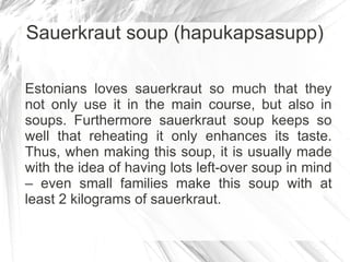 Sauerkraut soup (hapukapsasupp)

Estonians loves sauerkraut so much that they
not only use it in the main course, but also in
soups. Furthermore sauerkraut soup keeps so
well that reheating it only enhances its taste.
Thus, when making this soup, it is usually made
with the idea of having lots left-over soup in mind
– even small families make this soup with at
least 2 kilograms of sauerkraut.
 