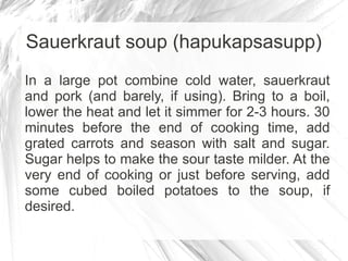 Sauerkraut soup (hapukapsasupp)
In a large pot combine cold water, sauerkraut
and pork (and barely, if using). Bring to a boil,
lower the heat and let it simmer for 2-3 hours. 30
minutes before the end of cooking time, add
grated carrots and season with salt and sugar.
Sugar helps to make the sour taste milder. At the
very end of cooking or just before serving, add
some cubed boiled potatoes to the soup, if
desired.
 