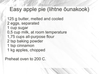 Easy apple pie (lihtne õunakook)
 125 g butter, melted and cooled
 2 eggs, separated
 1 cup sugar
 0,5 cup milk, at room temperature
 1,75 cups all-purpose flour
 2 tsp baking powder
 1 tsp cinnamon
 1 kg apples, chopped

Preheat oven to 200 C.
 