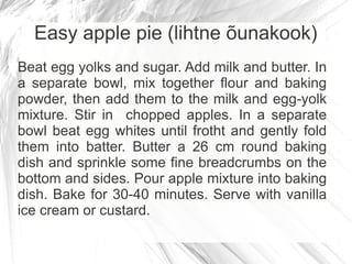 Easy apple pie (lihtne õunakook)
Beat egg yolks and sugar. Add milk and butter. In
a separate bowl, mix together flour and baking
powder, then add them to the milk and egg-yolk
mixture. Stir in chopped apples. In a separate
bowl beat egg whites until frotht and gently fold
them into batter. Butter a 26 cm round baking
dish and sprinkle some fine breadcrumbs on the
bottom and sides. Pour apple mixture into baking
dish. Bake for 30-40 minutes. Serve with vanilla
ice cream or custard.
 