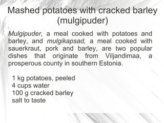 Mashed potatoes with cracked barley
          (mulgipuder)
Mulgipuder, a meal cooked with potatoes and
barley, and mulgikapsad, a meal cooked with
sauerkraut, pork and barley, are two popular
dishes that originate from Viljandimaa, a
prosperous county in southern Estonia.

 1 kg potatoes, peeled
 4 cups water
 100 g cracked barley
 salt to taste
 