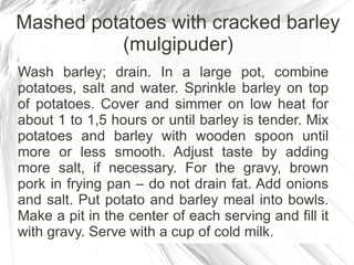 Mashed potatoes with cracked barley
          (mulgipuder)
Wash barley; drain. In a large pot, combine
potatoes, salt and water. Sprinkle barley on top
of potatoes. Cover and simmer on low heat for
about 1 to 1,5 hours or until barley is tender. Mix
potatoes and barley with wooden spoon until
more or less smooth. Adjust taste by adding
more salt, if necessary. For the gravy, brown
pork in frying pan – do not drain fat. Add onions
and salt. Put potato and barley meal into bowls.
Make a pit in the center of each serving and fill it
with gravy. Serve with a cup of cold milk.
 