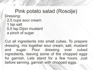 Pink potato salad (Rosolje)
Dressing:
 2,5 cups sour cream
 1 tsp salt
 0,5 tsp Dijon mustard
 a pinch of sugar

Cut all ingredients into small cubes. To prepare
dressing, mix together sour cream, salt, mustard
and sugar. Pour dressing over cubed
ingredients, leaving some of the chopped eggs
for garnish. Lets stand for a few hours. Just
before serving, garnish with chopped eggs.
 