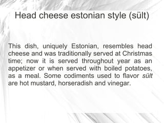 Head cheese estonian style (sült)


This dish, uniquely Estonian, resembles head
cheese and was traditionally served at Christmas
time; now it is served throughout year as an
appetizer or when served with boiled potatoes,
as a meal. Some codiments used to flavor sült
are hot mustard, horseradish and vinegar.
 