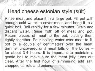 Head cheese estonian style (sült)
Rinse meat and place it in a large pot. Fill pot with
enough cold water to cover meat, and bring it to a
quick boil. Boil rapidly for a few minutes. Drain and
discard water. Rinse froth off of meat and pot.
Return pieces of meat to the pot, placing them
tightly together. Pour boiling water over meat to fill
pot to a couple of centimeters over the meat.
Simmer uncovered until meat falls off the bones –
for about 3-4 hours. It is important to maintain a
gentle boil to make sure the meat jelly turns out
clear. After the first hour of simmering add salt,
chopped carrots and onions.
 