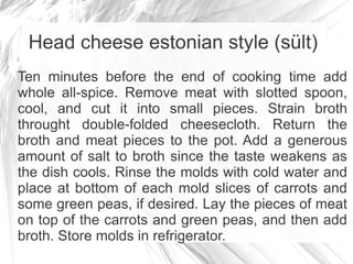 Head cheese estonian style (sült)
Ten minutes before the end of cooking time add
whole all-spice. Remove meat with slotted spoon,
cool, and cut it into small pieces. Strain broth
throught double-folded cheesecloth. Return the
broth and meat pieces to the pot. Add a generous
amount of salt to broth since the taste weakens as
the dish cools. Rinse the molds with cold water and
place at bottom of each mold slices of carrots and
some green peas, if desired. Lay the pieces of meat
on top of the carrots and green peas, and then add
broth. Store molds in refrigerator.
 