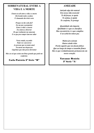 SOBRENATURAL ENTRE A                                          AMIZADE
     VIDA E A MORTE                                        Amizade algo tão natural
       Estava eu ali entre a vida e a morte                Em nossa vida essencial
            Revivendo todos os fatos                         Te dá forças, te apoia
           E clamando tão triste sorte                        Te anima, te ajuda
                                                            Te conforta, Te protege
             Porque eu tão cedo fui?
             Eu me pus a perguntar
                                                           Quantidade não importa
              Entre a vida e a morte
                                                        Qualidade é o que os classifica
              Eu estava a observar
          Os que realmente me amavam                   Mas encontrá-los é o que complica
        E os que pra sempre iam me odiar                   E ao achá-los temos paz


            Neste estado, eu,então                              Muitos já se foram
             Pude ver com terror                                Outros ainda virão
         As pessoas que eu tanto amei                  Porém aqueles que nos fazem felizes
            Na morte me desprezou
                                                    Que ao longo do tempo se mantêm firmes
       Lágrimas que não posso derramar
                                                   São os que verdadeiramente permanecem em
Mas eu sei que existe um Deus grande que pode me                 nosso coração.
                     confortar.
                                                           Tawanne Benício
    Carla Patrícia 2º Série “B”
                                                             3º Série “A”
 