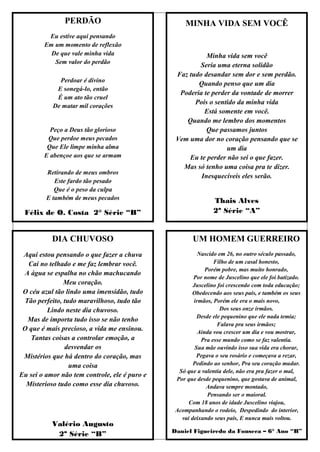 PERDÃO                               MINHA VIDA SEM VOCÊ
         Eu estive aqui pensando
        Em um momento de reflexão
          De que vale minha vida                          Minha vida sem você
           Sem valor do perdão
                                                       Seria uma eterna solidão
                                                Faz tudo desandar sem dor e sem perdão.
             Perdoar é divino
                                                       Quando penso que um dia
            E sonegá-lo, então
                                                 Poderia te perder da vontade de morrer
            É um ato tão cruel
                                                      Pois o sentido da minha vida
           De matar mil corações
                                                         Está somente em você.
                                                   Quando me lembro dos momentos
          Peço a Deus tão glorioso                        Que passamos juntos
         Que perdoe meus pecados                Vem uma dor no coração pensando que se
         Que Ele limpe minha alma                                um dia
        E abençoe aos que se armam                  Eu te perder não sei o que fazer.
                                                  Mas só tenho uma coisa pra te dizer.
         Retirando de meus ombros
                                                        Inesquecíveis eles serão.
            Este fardo tão pesado
            Que é o peso da culpa
         E também de meus pecados                              Thais Alves
 Félix de O. Costa 2° Série “B”                                2ª Série “A”


           DIA CHUVOSO                                 UM HOMEM GUERREIRO
 Aqui estou pensando o que fazer a chuva                 Nascido em 26, no outro século passado,
   Cai no telhado e me faz lembrar você.                       Filho de um casal honesto,
                                                            Porém pobre, mas muito honrado,
 A água se espalha no chão machucando
                                                       Por nome de Juscelino que ele foi batizado.
               Meu coração.                            Juscelino foi crescendo com toda educação;
 O céu azul tão lindo uma imensidão, tudo             Obedecendo aos seus pais, e também os seus
 Tão perfeito, tudo maravilhoso, tudo tão              irmãos, Porém ele era o mais novo,
          Lindo neste dia chuvoso.                                Dos seus onze irmãos.
                                                         Desde ele pequenino que ele nada temia;
  Mas de importa tudo isso se não tenho
                                                                 Falava pra seus irmãos;
 O que é mais precioso, a vida me ensinou.               Ainda vou crescer um dia e vou mostrar,
    Tantas coisas a controlar emoção, a                   Pra esse mundo como se faz valentia.
               desvendar os                             Sua mãe ouvindo isso sua vida era chorar,
 Mistérios que há dentro do coração, mas                 Pegava o seu rosário e começava a rezar,
                 uma coisa                             Pedindo ao senhor, Pra seu coração mudar.
                                                 Só que a valentia dele, não era pra fazer o mal,
Eu sei o amor não tem controle, ele é puro e
                                                Por que desde pequenino, que gostava de animal,
  Misterioso tudo como esse dia chuvoso.                    Andava sempre montado,
                                                             Pensando ser o maioral.
                                                     Com 18 anos de idade Juscelino viajou,
                                                Acompanhando o rodeio, Despedindo do interior,
                                                  vai deixando seus pais, E nunca mais voltou.
           Valério Augusto
                                               Daniel Figueiredo da Fonseca – 6° Ano “B”
            2º Série “B”
 