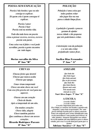 POESIA SEM EXPLICAÇÃO                                      POLUIÇÃO
   Poesia é tão bonita e que eu não                  Poluição é uma coisa que
         consigo te explicar.                           todos podem evitar
   Só quem cria é quem consegue ti                     não jogar lixo na rua
               explicar.                             para a cidade limpa ficar.

            Poesia é amor
            Poesia é luar
                                                  A poluição é grande e poucos
      Poesia está na minha vida.
                                                        gostam de ajudar
     Todo dia toda hora em poesia                  nossa cidade e tão pequena
estou a pensar escrevo, escrevo, escrevo           que nós poderíamos evitar.
           poesia sem parar.

  Uma coisa vou ti falar e você pode
                                                  A destruição vem da poluição
  acreditar, poesia a gente encontra
                                                       e se nós não evitar
            em todo lugar.
                                                    prejudicado vamos ficar.


     Oseias carvalho da Silva                      Suellen Dias Fernandes
           8º Ano “B”                                    7º Ano “ A”


              CHUVAS                                         AMIZADE
       Chuvas fortes que destrói                              Que lindo dia
                                                             Que lindo lugar
       Chuvas que nunca acaba
                                                           Que linda amizade
         Chuvas que apaga.                                 Que eu fui arrumar
                                                              Que lindo Rio
      Umas viram tempestade                                 Que lindo Riacho
   Chove em mim chove em você                              Quanto mais ando
Com esse frio preciso de você para me                       Pelo mundo mais
                                                            Amizade eu acho
              aquecer.
                                                 Yuri Alves Lopes 7º Ano “A”
      Chuvas em um coração
                                                            A ESCOLA
           Cheio de ilusão
                                                              A escola é linda!
    Após a tempestade de um não.                               A escola é ótima
                                                    A escola é importante para todos nós.
        Em muitos corações                  Ela é limpa, as carteiras são lavadas e quando nela
                                              chegamos, somos bem recepcionados. Por uma
        Chove ódio, alegria                 pessoa abrindo 0 portão para os alunos entrarem.
      Chove também paixões                 Temos um uniforme para sermos identificados uma
                                            escola maravilhosa e uma quadra para brincar, de
  Que continua a chover em nossos            vôlei, futebol e basquete interagindo seus atletas.
             corações.                     Na escola também tem uma biblioteca para os alunos
                                           estudar, pois essa é a escola ideal para quem quer se
  Ricardo Rodrigues Parente                                        formar.
           9º Ano “A”                         Adriane Saraiva – 5° Ano “U”
 