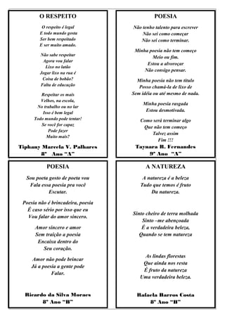 O RESPEITO                            POESIA
         O respeito é legal         Não tenho talento para escrever
        E todo mundo gosta              Não sei como começar
        Ser bem respeitado             Não sei como terminar.
        E ser muito amado.
                                     Minha poesia não tem começo
        Não sabe respeitar
                                            Meio ou fim.
         Agora vou falar
                                          Estou a alvoroçar
          Lixo no latão
                                         Não consigo pensar.
        Jogar lixo na rua é
         Coisa de bobão?              Minha poesia não tem titulo
        Falta de educação              Posso chamá-la de lixo de
         Respeitar os mais          Sem idéia ou até mesmo de nada.
         Velhos, na escola,
                                         Minha poesia rasgada
       No trabalho ou no lar
          Isso é bem legal
                                          Estou desmotivada.
      Todo mundo pode tentar!          Como será terminar algo
         Se você for capaz
                                        Que não tem começo
             Pode fazer
                                           Talvez assim
            Muito mais?
                                              Fim !!!
Tiphany Marcela V. Palhares          Taynara R. Fernandes
       8º Ano “A”                        9º Ano “A”

            POESIA                        A NATUREZA
  Sou poeta gosto de poeta vou          A natureza é a beleza
   Fala essa poesia pra você           Tudo que temos é fruto
            Escutar.                        Da natureza.

 Poesia não é brincadeira, poesia
   É caso sério por isso que eu
                                    Sinto cheiro de terra molhada
   Vou falar do amor sincero.
                                        Sinto –me abençoada
      Amor sincero e amor               É a verdadeira beleza,
      Sem traição a poesia             Quando se tem natureza
       Encaixa dentro do
         Seu coração.
                                        As lindas florestas
    Amor não pode brincar
                                        Que ainda nos resta
    Já a poesia a gente pode
                                        É fruto da natureza
             Falar.
                                       Uma verdadeira beleza.


  Ricardo da Silva Moraes             Rafaela Barros Costa
        8º Ano “B”                        8º Ano “B”
 