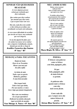 SONHAR NÃO QUER DIZER                            MEU AMOR SUMIU
        REALIZAR                                       Muitas coisas á pensar
                                                            nada pra dizer
         As vezes algumas pessoas                    hoje é só mais outro começo
         acham que sonhando quer                        que agora vou viver!
             dizer realizando.
                                                       Na minha cabeça bateu
       Que sonhar quer dizer realizar               um pensamento triste sombrio
                                                     que a pessoa que eu amava
        que amando quer dizer amar                   de um dia pro outro sumiu.
       e que eu quero dizer sem você.
                                                        Não sei como explicar
      Mas não, nada disso tem sentido                  não sei como vou falar
      a vida é feita pra acreditar, mas              se meu amor sumiu mesmo
   acreditando você pode está realizando.                a quem irei amar.

   As vezes temos dificuldade de acreditar              Deus me ajude a viver
                                                        agora esse momento
   que um dia vai vencer, mas sonhando                   como vou suportar
              que você chega lá.                         todo esse lamento!

     Se um dia alguém lhe falar: pare                    De repente apareceu
    de sonhar isso nunca vai se realizar           um sujeito pequeno em todo esse
                                                          meu pensamento
   não se importe é trabalhando, estando,
                                                      era de verdade meu amor
      lutando que um dia se chega lá.                   que não tinha sumido
  Jeniffer Carneiro dos Santos                       só saiu pra pegar o vento!
           9º Ano “ B”                       Mara Régia M. Silva - 8º Ano “A”



MUDANÇA PARA TOCANTINS                                      POESIA
                                                    É brincar com palavras
            Mudei de Goiás
                                                        como se brinca
          Para vir ao Tocantins
           Morar com meu pai
                                                   com bola, papagaio, pião.
             Ser feliz enfim
                                                             Só que
            Lá tinha de tudo                          bola, papagaio, pião
          Tudo o que eu queria                          de tanto brincar
           Dinheiro, gatinhas                              se gostam.
          E uma bela moradia
                                                       As palavras não:
             Mas troquei tudo                        quanto mais se brinca
          Todo o luxo que tinha,                           com elas
         Por um rancho e é claro
                                                       mais novas ficam.
    Isso é algo que jamais imaginaria

                                                       Como cada dia
        Mas com essa mudança
         Eu sei que aprenderei                      que é sempre novo dia
      Dedicarei na minha educação                     vamos brincar de
       Aqui serei feliz de montão.                          poesia.
Yan Thiago A. Nates – 9º Ano “B”             Airton Dias Saraiva - 6º Ano “ A”
 