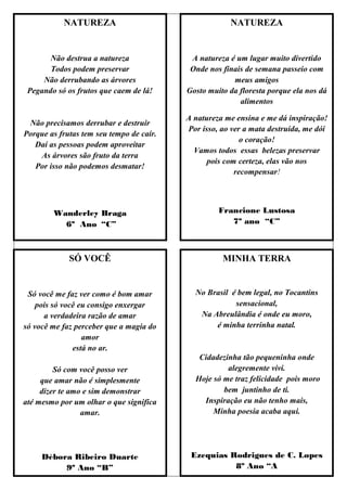 NATUREZA                                   NATUREZA


       Não destrua a natureza              A natureza é um lugar muito divertido
       Todos podem preservar               Onde nos finais de semana passeio com
     Não derrubando as árvores                         meus amigos
 Pegando só os frutos que caem de lá!     Gosto muito da floresta porque ela nos dá
                                                         alimentos

                                          A natureza me ensina e me dá inspiração!
 Não precisamos derrubar e destruir
                                          Por isso, ao ver a mata destruída, me dói
Porque as frutas tem seu tempo de cair.
                                                          o coração!
   Daí as pessoas podem aproveitar
                                            Vamos todos essas belezas preservar
    As árvores são fruto da terra
                                                pois com certeza, elas vão nos
   Por isso não podemos desmatar!
                                                        recompensar!




        Wanderley Braga                            Francione Lustosa
          6º Ano “C”                                  7º ano “C”



             SÓ VOCÊ                                MINHA TERRA


 Só você me faz ver como é bom amar         No Brasil é bem legal, no Tocantins
    pois só você eu consigo enxergar                   sensacional,
      a verdadeira razão de amar             Na Abreulândia é onde eu moro,
só você me faz perceber que a magia do           é minha terrinha natal.
                  amor
               está no ar.
                                             Cidadezinha tão pequeninha onde
         Só com você posso ver                       alegremente vivi.
     que amar não é simplesmente            Hoje só me traz felicidade pois moro
     dizer te amo e sim demonstrar                  bem juntinho de ti.
até mesmo por um olhar o que significa        Inspiração eu não tenho mais,
                 amar.                           Minha poesia acaba aqui.




     Débora Ribeiro Duarte                 Ezequias Rodrigues de C. Lopes
          9º Ano “B”                                 8º Ano “A
 
