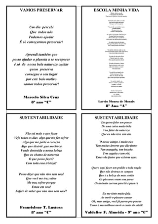 VAMOS PRESERVAR                              ESCOLA MINHA VIDA
                                                                  Minha vida na escola
                                                                 É um parque de diversão
                                                           Tem hora de brincar e hora de emoção.


                                                                Nem tudo para mim na escola
                                                                 Dá certo na hora da prova
                                                                  Tem que ser bem esperto.

          Um dia percebi                                        Na aula de matemática é uma
                                                                       Grande adição
                                                                     Mas para isso nós

           Que todos nós                                           usamos a imaginação.

                                                              Na aula de geografia é tão bom que

          Podemos ajudar                                          É como estar na sorveteria.
                                                                 Mas na hora que o professor
                                                             sai do sério vai direto para secretaria.

    É só começarmos preservar!                                  Na aula de arte nós fazemos
                                                              Uma grande pintura mas por mim
                                                               Isso é uma grande travessura.


                                                               Na aula de ciências cada vez vou
                                                           Me interessando porque cada coisa louca
                                                                 Vou até me impressionando.
        Aprendi também que                                       Na aula de educação física
                                                                  É muito legal nós vamos
posso ajudar o planeta a se recuperar                            Para quadra praticar futsal.

                                                                  Na aula de história é muito
 é só da nossa bela natureza cuidar                               Impressionante cada coisa
                                                                   Que nós viemos a escutar

           quem preserva                                               Fica marcante.

                                                                 Na aula de português não

        consegue o seu lugar                                       Tenho nada para dizer
                                                                  Elas nos ensina tão bem
                                                               Que é mais fácil para aprender.
         por este belo motivo                                      Na aula de inglês vou
                                                                 Falar a verdade o professor
       vamos todos preservar!                                        Explica, e eu não
                                                                    Não deixo de capitar


                                                                    Escola é meu futuro
                                                                   minhaVida e meu saber
                                                                        e é só isso

       Marcelo Silva Cruz                                            Que tenho a dizer.




          8º ano “C”                                 Laécio Moura de Morais
                                                            8º Ano “A”


     SUSTENTABILIDADE                             SUSTENTABILIDADE
                                                       Eu quero falar um pouco
                                                       De uma coisa muito bela
                                                        Vou falar da natureza
         Não sei mais o que fazer                      Que eu não vivo sem ela.
 Vejo todos os dias algo que me faz sofrer
       Algo que me parte o coração                    O nosso campo é muito rico
      Algo que destrói ,que machuca                Tem muitas árvores que dão frutos
      Vendo destruída a nossa beleza                  Tem mangaba, tem bacaba
        Que eu chamo de natureza                        Tem cagaita e tem oiti.
                                                   Esses são frutos que existem aqui.
            O que posso fazer?
          Com toda essa tristeza?
                                                Quero aqui fazer um pedido a toda nação
                                                      Que não destrua os campos
    Posso dizer que não vivo sem você                Que é a beleza do meu sertão
          Que você me traz saber                     Os pássaros voam sem parar
          Me traz sofrer porque                   Os animais correm para lá e para cá
              Estou em você
  Sofrer de saber que não vivo sem você!
                                                        Eu me sinto muito feliz
                                                       Ao ouvir o pássaro cantar
                                                Oh, meu amigo, você já parou pra pensar
                                               Como é maravilhoso ouvir o canto do sabiá!
     Francislene T. Lustosa
          8º ano “C”                         Valdelice F. Almeida - 9º ano “C”
 