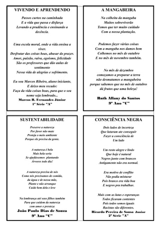 VIVENDO E APRENDENDO                                A MANGABEIRA
       Passos curtos na caminhada                    Na colheita da mangaba
       E a vida que passa e disfarça                  Muitos sobreviverão
    Levando a prudência e ensinando a              Temos que ter muito cuidado
                 decência.                           Com a nossa plantação.


 Uma escola moral, onde a vida ensina a             Podemos fazer várias coisas
                   viver.                         Com a mangaba nos damos bem
Desfrutar das coisas boas, abusar do prazer.       Colhemos no mês de outubro
 Amor, paixão, raiva, egoísmo, felicidade         E no mês de novembro também.
   São os professores que dão aulas de
                sentimento
                                                        No mês de dezembro
   Nessa vida de alegrias e sofrimento.
                                                   começamos a preparar a terra
                                                   não desmatamos a mangabeira
 Eu sou Marcos Ribeiro, aluno iniciante,
                                               porque sabemos que no mês de outubro
          E deixo meu recado:
                                                     dá frutos que uma beleza!
 Faça da vida coisas boas, para que o seu
          nome seja lembrado...
     Marcos R. Fernandes Júnior                    Ruth Allany do Santos
            1º Série “A”                                9º Ano “C”



      SUSTENTABILIDADE                            CONSCIÊNCIA NEGRA
             Preserve a natureza                      Dois lados de incerteza
              Por favor não mate                     Que lutaram ate conseguir
           Proteja o meio ambiente                    Fazer a consciência de
          Porque ele precisa da gente.                       Um lado

               A natureza é bela                      Um rosto alegre e lindo
                Mais bela seria                          Que hoje é natural
          Se ajudássemos plantando                   Negros junto com brancos
               Árvores todo dia!                    Antigamente não era normal.

         A natureza precisa de nós                     Era motivo de conflito
       Como nós precisamos de comida,                   Não podia misturar
          da água e de nossa mãe,                     Pois branco era vida boa
           Plante e não arranque
                                                      E negros pra trabalhar.
           Cuide bem dela e leve

                                                  Mais com as lutas e esperanças
      Na lembrança até seus filhos também            Todos ficaram contentes
          Para que cuidem da natureza                Pois todos somos iguais
              com amor e presteza                    Racistas são diferentes.
    João Paulo Dias de Souza                   Ricardo Pereira de Sousa Junior
          9º Ano “C”                                     2º Série ”A”
 