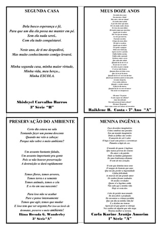 SEGUNDA CASA                                   MEUS DOZE ANOS
                                                                         Eu tenho doze anos
                                                                        Sou morena e linda!
                                                                     Mas amo e não me amam!
                                                                        Eu tenho amor ainda
                                                                      E por tão triste seja amar,

        Dela busco esperança e fé,                                  Por ele ainda venho chorar.
                                                                       Os risos dos meu lábios
                                                                   Há muito tempo que murchou
Para que um dia ela possa me manter em pé.                              Aquele que eu adoro
                                                                       Oh! Foi que me matou;
           Sem ela nada serei..                                          Ao riso que morreu,
                                                                          O pranto sucedeu.
        Com ela tudo conquistarei.                                      O fogo dos meu olhos
                                                                         De tudo se acabou,
                                                                        Aquele que eu adoro
                                                                         Foi quem o apagou:
     Neste ano, de ti me despedirei,                                     Onde ouve tanto fog
                                                                       Agora escorre o pranto.

 Mas muito conhecimento comigo levarei.                                 Enfim habita a praia,
                                                                        Enfim salta o passado
                                                                       Garboso como o servo
                                                                        Que salta alto valado
                                                                       Quando há de ele vir cá
                                                                        Só pra me ver sorrir.
Minha segunda casa, minha maior virtude,                              Lá entra eu para a Igreja
                                                                        E cai no rude branco.
        Minha vida, meu berço...                                   Quantas flores de belas cores,
                                                                       Que cai no pé da mesa.
           Minha ESCOLA.                                         Quando há de ver você em um luto
                                                               Queria que dormisse junto ao meu peito.
                                                                          Lá amor desperta,
                                                                        E no sonho embarca,
                                                                      Quando o sonho começa
                                                                         O fim do dia marca.
                                                                 Quando hei de ver este sol nascer
                                                                     Não ah de ver desaparecer.


                                                                       Oh amor! Tu partes
                                                                    E nem sequer me olhaste?
                                                                        Amor tão delicado
     Shisleyel Carvalho Barros                                   Em outra pessoa já mais achaste?
                                                                       Oh amor! Responde.

            3º Série “B”                                     Amor como o meu você nunca vai encontrar.

                                                     Raiklene B. Costa - 7º Ano “A”


PRESERVAÇÃO DO AMBIENTE                                   MENINA INGÊNUA
                                                                Faço desenhos imaginários
            Certo dia estava na sala                            Como sombras nas paredes
       Tentando fazer um poema descente                         Em um mundo imaginário
                                                                 Onde as folhas são verdes
           Quando me veio a cabeça:                               O amarelo do sol é calor
       Porque não sobre o meio ambiente?                   O lago é azul com peixes e correntezas
                                                                  Pintados a lápis de cor.

                                                               O mundo de quem é ingênuo
                                                               Que nunca provou do veneno
          Um assunto bastante falado,                              Do amor e da paixão
        Um assunto importante pra gente                         Onde as batidas galopantes
                                                                De uma lembrança distante
         Pois se não houver preservação                           O som do teu coração.
        A destruição se dará rapidamente
                                                              O som que domina meu sono
                                                              O sangue do homem que amo
                                                             Que me faz perder a ingenuidade
                                                                   A falsa felicidade
           Temos flores, temos arvores,                       As marcas de um grande amor
             Temos terra e a semente                           Os sonhos foram roubados
                                                                  Os medos revelados
           Temos animais, temos o céu                           Quem vê a lagrima caída
            E o rio em sua nascente!                           Não sabe que a minha vida
                                                                   Hoje só resta dor.

                                                                A dor de perder meu mundo
             Para isso não se acabar                             De descobrir o profundo
            Pare e pense intensamente                         De encontrar a criança perdida
                                                              Que um dia na minha vida fui
         Temos que agir, temos que mudar                           E o destino me tomou
   E isso tem que ser urgente.Por isso ao invés de           Agora já sei que quem se entrega
                                                            Nos sonhos de alguém que não nega
        desmatar, preserve o meio ambiente!                      Menina mulher se tornou.
      Ilâna Brenda G. Wanderley                       Carla Karine Araújo Amorim
             3° Série“A”                                      1º Série “A”
 