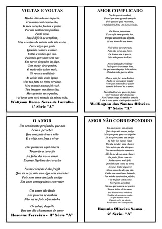 VOLTAS E VOLTAS                           AMOR COMPLICADO
                                                         No dia que te conheci
         Minha vida não me importa.                  Passei por uma grande emoção
          O mundo está escurecido.                     Pois percebi que encontrei,
                                                   A verdadeira dona do meu coração.
        O meu coração fechou a porta,
         Por um sentimento perdido.                       Os dias se passaram,
                  Perdi você.                          E eu sofri uma grande dor.
          Isso é difícil de acreditar,                Porque descobri que alguém,
   Mas as coisas da minha vida são assim,               Já era dono do seu amor.

             Perco algo que gosto                        Hoje estou desesperado,
           Quando começo a amar.                         Pois não sei o que fazer,
            Voltas e voltas que vão.                      Eu teamo, eu te quero,
         Palavras que saem sem ver.                      Mas não posso te dizer.
         Em versos forçados eu digo,
                                                        Nossa amizade era linda
           Com medo de te perder.                      Tudo parecia ocorrer bem,
           O medo não existe mais,                  Ate que uma simples brincadeira,
                                                       Mandou tudo para o além.
             Só resta a realidade
          As coisas não estão iguais                  Mas se esse for meu destino,
        Mas tua falta se torna verdade.               Nada vai conseguir mudar
                                                      Nem que o mundo se acabe
         Meu mundo nunca foi você,                    Jamais deixarei de te amar.
         Tua imagem era distorcida,
                                                     Para finalizar eu quero te falar,
          Mas quando eu te perder,                    Que “a maior dor do mundo
  Vai levar com você metade da minha vida.         Não é estar longe da mulher amada,
                                                 E sim é estar perto e não poder tocá-la”.
Wattyson Breno Neves de Carvalho
                                             Wellington dos Santos Oliveira
          1º Série “A”                                3º Série “A”


              O AMOR                         AMOR NÃO CORRESPONDIDO
    Um sentimento profundo, que nos
                                                       Eu amo tanto um alguém
            Leva a perceber                           Que chega até correr perigo
        Que amizade leva a vida                      Mas que pena que esse alguém
                                                      Só me quer como um amigo.
        E a vida nos leva a viver
                                                        Já falei por tantas vezes
                                                      Pra ela me dar uma chance
        Das palavras aqui liberta                      Mas acho que ela não quer
           Tocando o coração                          Ter um verdadeiro romance.
                                                     Ah! Se me desse uma chance
         Ao falar do nosso amor                          De poder ficar com ela
       Escorre lágrima do coração                        Seria o cara mais feliz
                                                      Que tinha em cima da terra.
                                                        As vezes tento esquecer
        Nosso coração é tão frágil                     Mas o coração diz que não
  Que às vezes não consigo nem entender              Então vou continuar lutando
      Pois nem uma amizade antiga                    Por minha verdadeira paixão;
                                                         Vou te falar uma coisa
    Em anos conseguimos converter                         Você pode acreditar
                                                     Mesmo que nunca me queira
           Um amor tão lindo                            Nunca deixo de te amar.
                                                         Essa história não é verdadeira
          Aos poucos se acabou                           Também não aconteceu comigo
                                                            Só quis mostrar a vocês
        Não sei se foi culpa minha                         O quanto sofre um alguém
                                                        Por um amor não correspondido.

           Ou talvez daquilo
     Que um dia chamamos de amor                Rômulo Oliveira Sousa
Roseane Ferreira - 3º Série “A”                    2º Série “A”
 