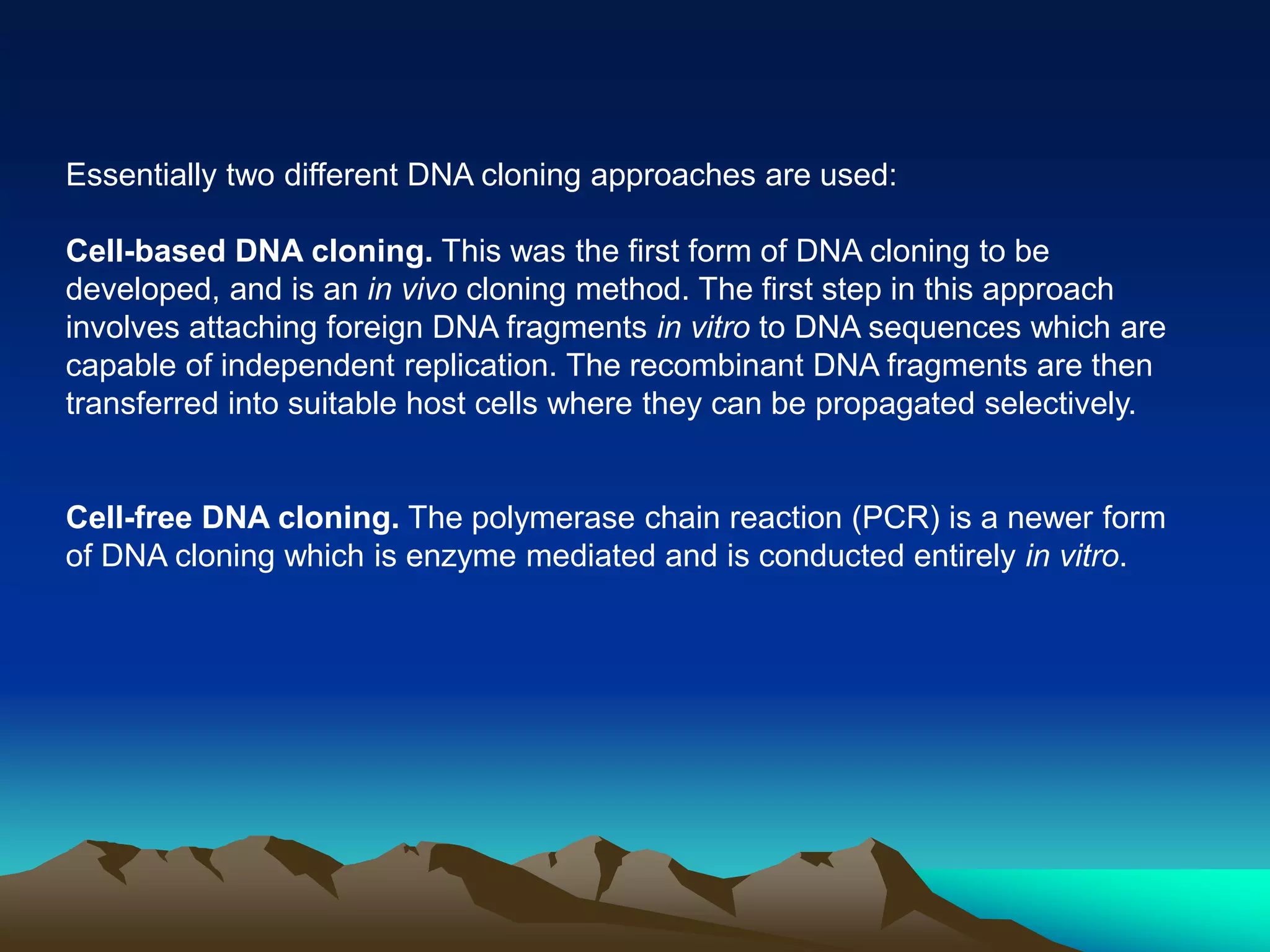 Essentially two different DNA cloning approaches are used:
Cell-based DNA cloning. This was the first form of DNA cloning to be
developed, and is an in vivo cloning method. The first step in this approach
involves attaching foreign DNA fragments in vitro to DNA sequences which are
capable of independent replication. The recombinant DNA fragments are then
transferred into suitable host cells where they can be propagated selectively.
Cell-free DNA cloning. The polymerase chain reaction (PCR) is a newer form
of DNA cloning which is enzyme mediated and is conducted entirely in vitro.
 