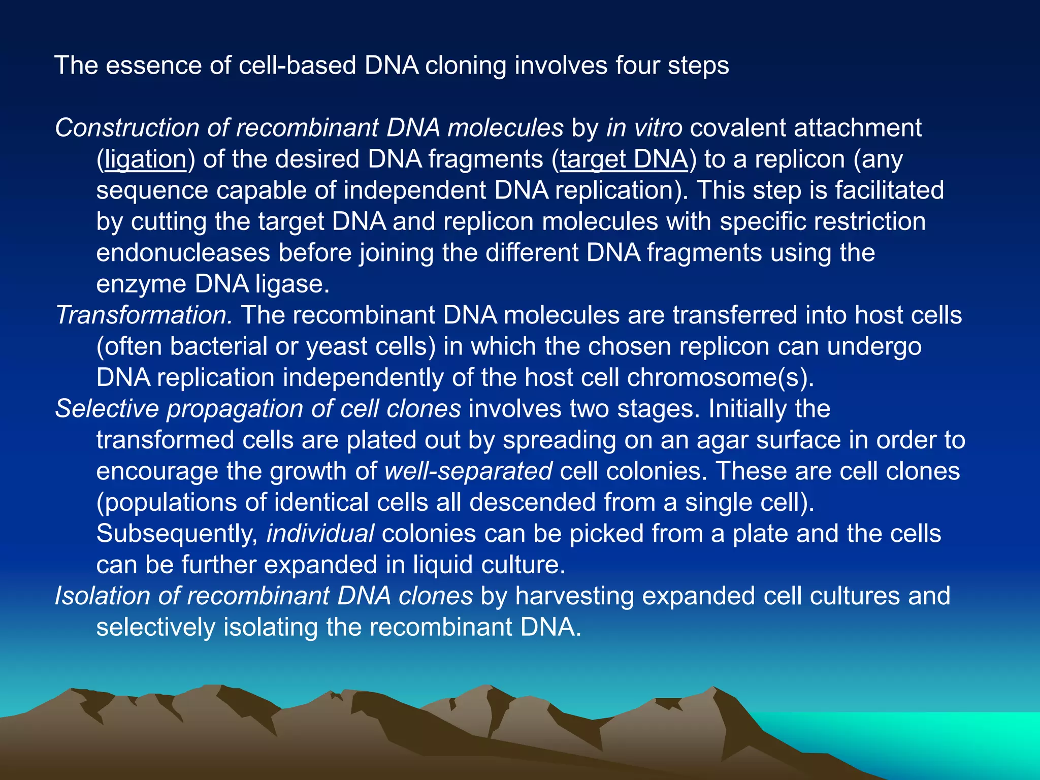 The essence of cell-based DNA cloning involves four steps
Construction of recombinant DNA molecules by in vitro covalent attachment
(ligation) of the desired DNA fragments (target DNA) to a replicon (any
sequence capable of independent DNA replication). This step is facilitated
by cutting the target DNA and replicon molecules with specific restriction
endonucleases before joining the different DNA fragments using the
enzyme DNA ligase.
Transformation. The recombinant DNA molecules are transferred into host cells
(often bacterial or yeast cells) in which the chosen replicon can undergo
DNA replication independently of the host cell chromosome(s).
Selective propagation of cell clones involves two stages. Initially the
transformed cells are plated out by spreading on an agar surface in order to
encourage the growth of well-separated cell colonies. These are cell clones
(populations of identical cells all descended from a single cell).
Subsequently, individual colonies can be picked from a plate and the cells
can be further expanded in liquid culture.
Isolation of recombinant DNA clones by harvesting expanded cell cultures and
selectively isolating the recombinant DNA.
 