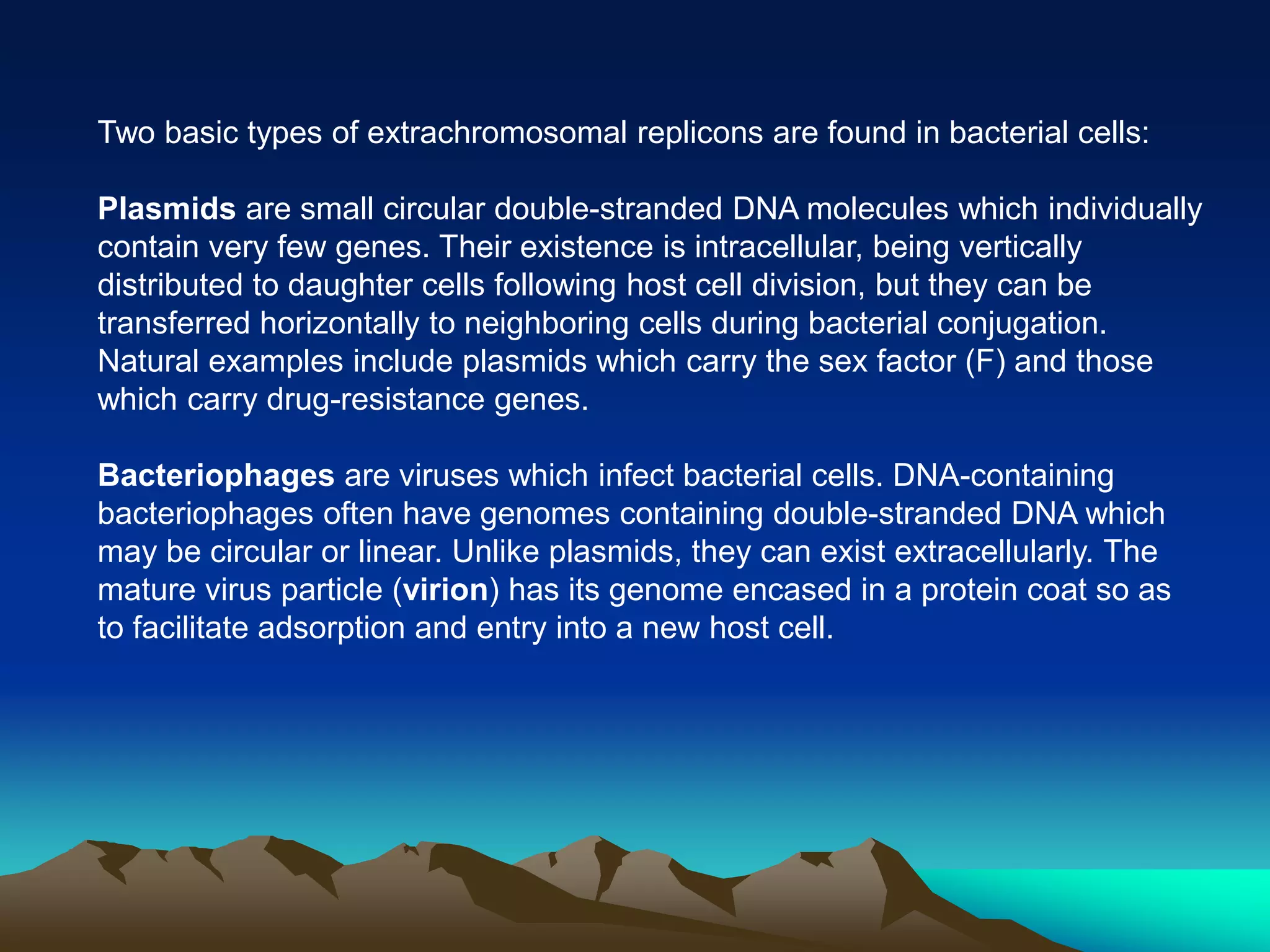Two basic types of extrachromosomal replicons are found in bacterial cells:
Plasmids are small circular double-stranded DNA molecules which individually
contain very few genes. Their existence is intracellular, being vertically
distributed to daughter cells following host cell division, but they can be
transferred horizontally to neighboring cells during bacterial conjugation.
Natural examples include plasmids which carry the sex factor (F) and those
which carry drug-resistance genes.
Bacteriophages are viruses which infect bacterial cells. DNA-containing
bacteriophages often have genomes containing double-stranded DNA which
may be circular or linear. Unlike plasmids, they can exist extracellularly. The
mature virus particle (virion) has its genome encased in a protein coat so as
to facilitate adsorption and entry into a new host cell.
 