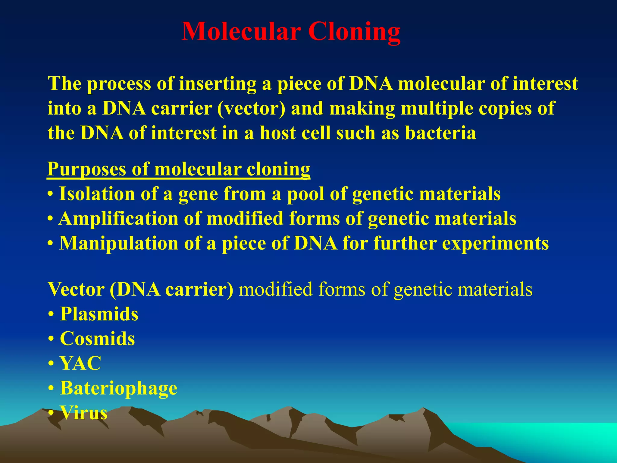 Molecular Cloning
The process of inserting a piece of DNA molecular of interest
into a DNA carrier (vector) and making multiple copies of
the DNA of interest in a host cell such as bacteria
Purposes of molecular cloning
• Isolation of a gene from a pool of genetic materials
• Amplification of modified forms of genetic materials
• Manipulation of a piece of DNA for further experiments
Vector (DNA carrier) modified forms of genetic materials
• Plasmids
• Cosmids
• YAC
• Bateriophage
• Virus
 