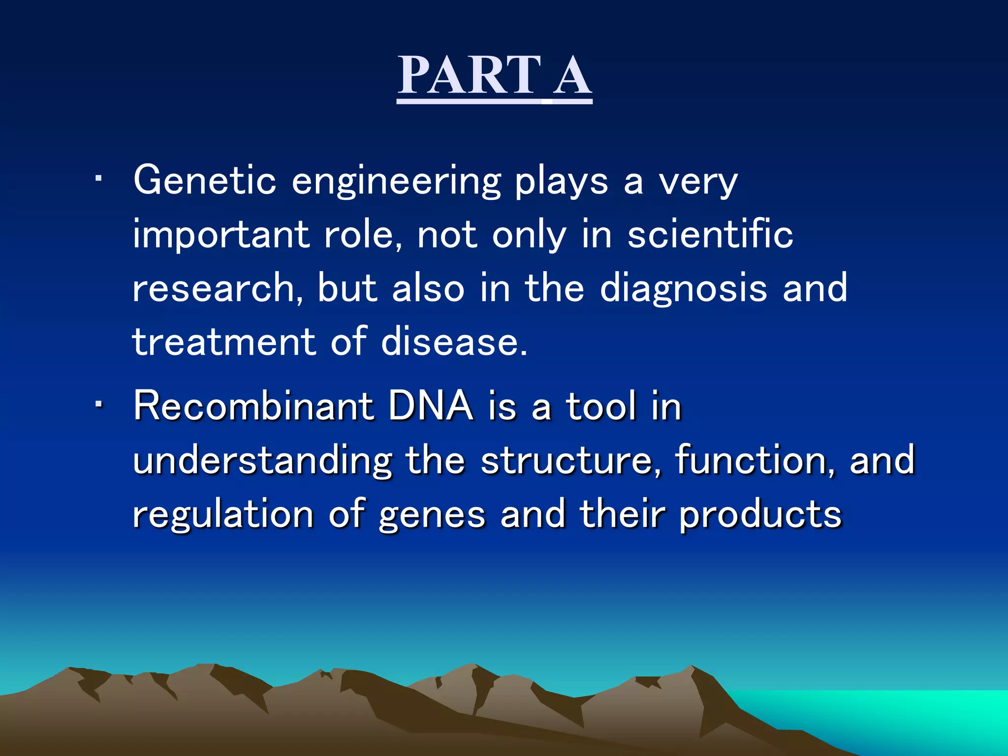 • Genetic engineering plays a very
important role, not only in scientific
research, but also in the diagnosis and
treatment of disease.
• Recombinant DNA is a tool in
understanding the structure, function, and
regulation of genes and their products
PART A
 