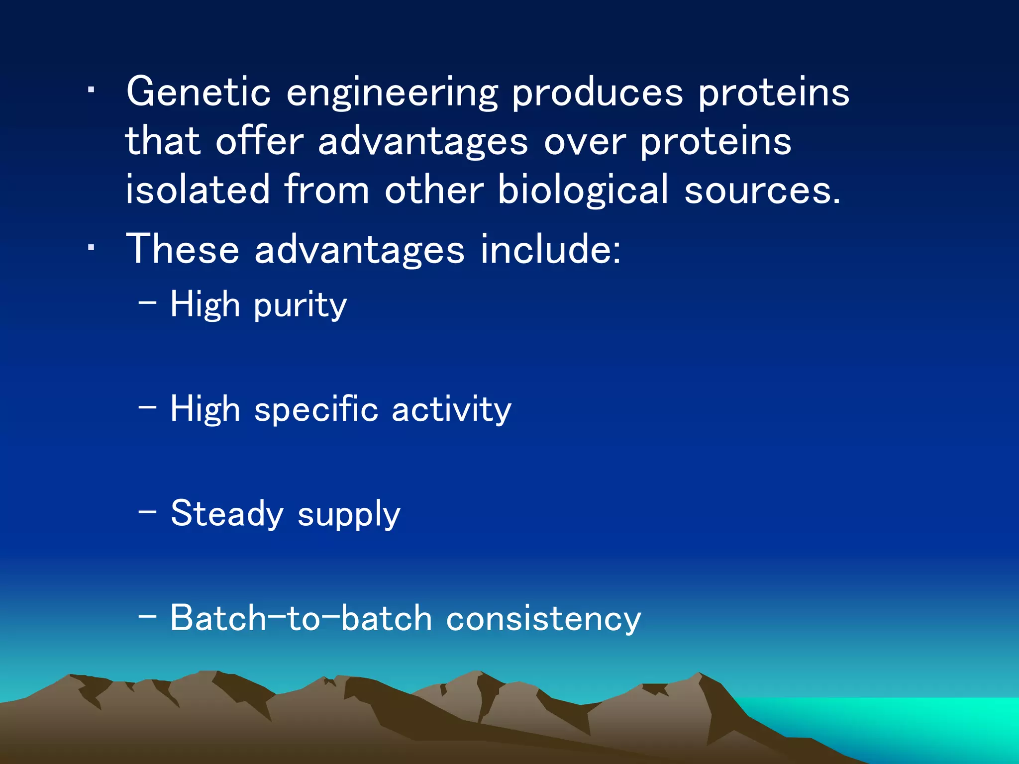 • Genetic engineering produces proteins
that offer advantages over proteins
isolated from other biological sources.
• These advantages include:
– High purity
– High specific activity
– Steady supply
– Batch-to-batch consistency
 