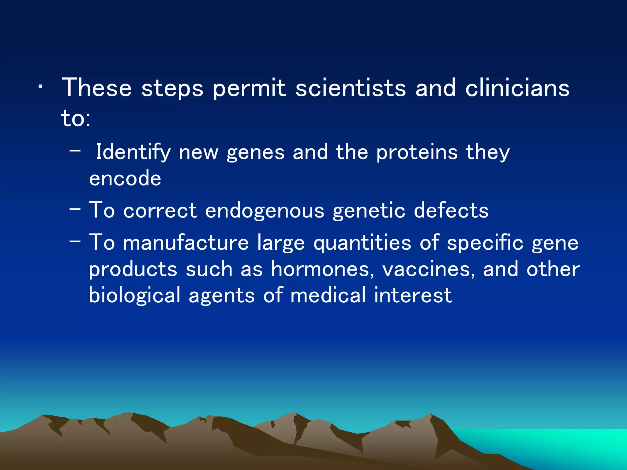 • These steps permit scientists and clinicians
to:
– Identify new genes and the proteins they
encode
– To correct endogenous genetic defects
– To manufacture large quantities of specific gene
products such as hormones, vaccines, and other
biological agents of medical interest
 