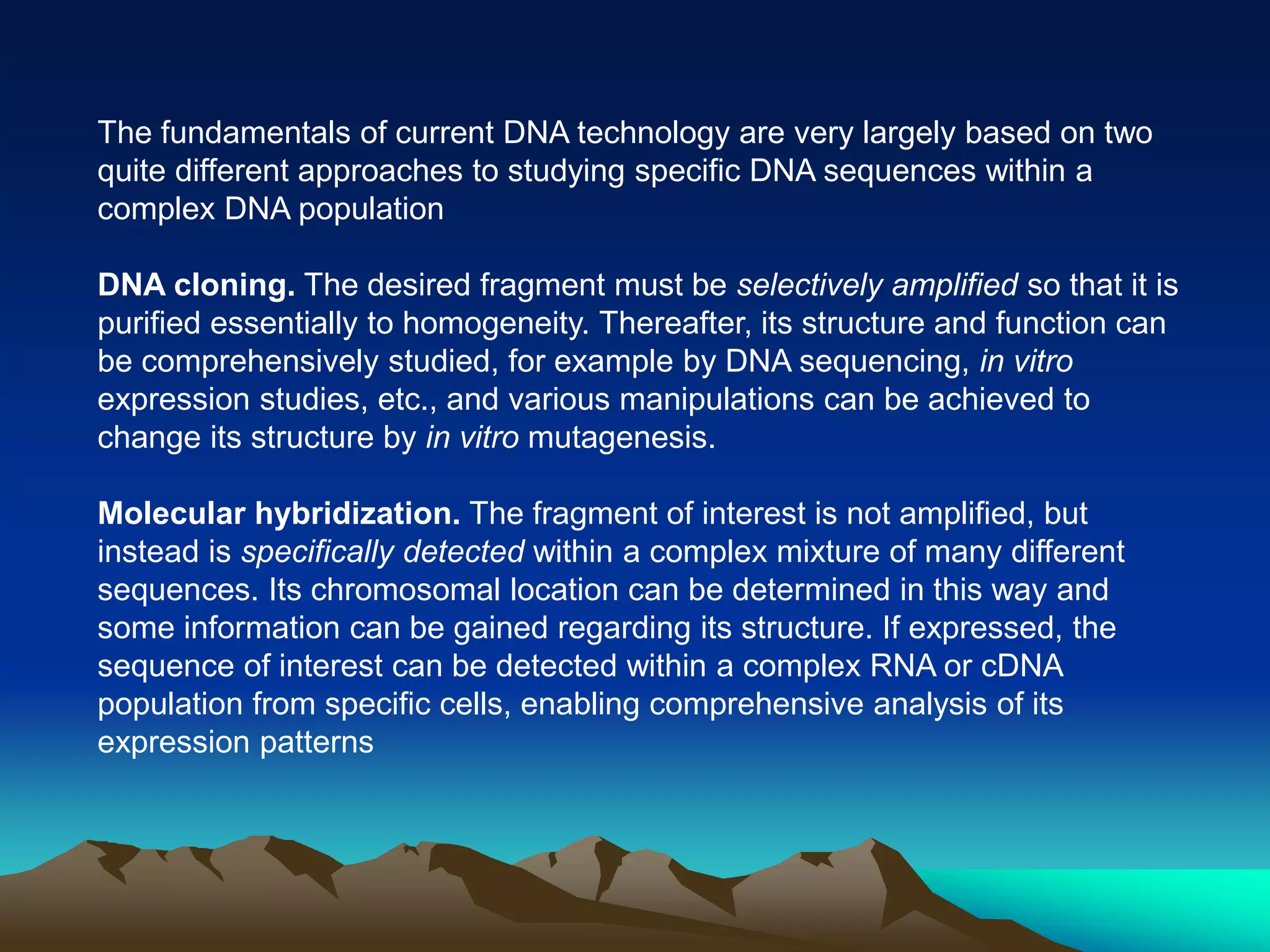 The fundamentals of current DNA technology are very largely based on two
quite different approaches to studying specific DNA sequences within a
complex DNA population
DNA cloning. The desired fragment must be selectively amplified so that it is
purified essentially to homogeneity. Thereafter, its structure and function can
be comprehensively studied, for example by DNA sequencing, in vitro
expression studies, etc., and various manipulations can be achieved to
change its structure by in vitro mutagenesis.
Molecular hybridization. The fragment of interest is not amplified, but
instead is specifically detected within a complex mixture of many different
sequences. Its chromosomal location can be determined in this way and
some information can be gained regarding its structure. If expressed, the
sequence of interest can be detected within a complex RNA or cDNA
population from specific cells, enabling comprehensive analysis of its
expression patterns
 