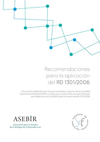 Recomendaciones
para la aplicación
del RD 1301/2006
Documento elaborado por el grupo de trabajo conjunto de la Sociedad
Española de Fertilidad (SEF) y la Asociación para el Estudio de la Biología
de la Reproducción (ASEBIR) para el análisis del RD 1301/2006
Asociación para el Estudio
de la Biología de la Reproducción
 