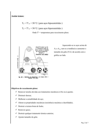 Assim temos: 
Aquecendo-se os aços acima de 
A3 e Acm, tem-se a tendência a aumentar o 
tamanho do grão (T.G.) de acordo com o 
gráfico ao lado. 
Objetivos do recozimento pleno: 
 Remover tensões devidas aos tratamentos mecânicos à frio ou à quente; 
 Diminuir dureza; 
 Melhorar a usinabilidade do aço; 
 Alterar as propriedades mecânicas (resistência mecânica e ductilidade); 
 Destruir a textura bruta de fusão; 
 Remover gases; 
 Destruir qualquer tratamento térmico anterior; 
 Ajustar tamanho do grão. 
Pag. 2 de 7 
Ttt = To 
A3 + 50 oC ( para aços hipoeutetóides ) 
Ttt = To 
A1 + 50 oC ( para aços hipereutetódes ) 
Onde To = temperatura para recozimento pleno. 
 
