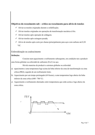 Objetivos do recozimento sub – crítico ou recozimento para alívio de tensões 
 Aliviar as tensões originadas durante a solidificação; 
 Aliviar tensões originadas em operações de transformação mecânica à frio. 
 Aliviar tensões após operação de soldagem; 
 Aliviar tensões após usinagem pesada; 
 Alívio de tensões após corte por chama (principalmente para aços com carbono até 0,30 
%C. 
Esferoidização ou coalescimento 
Definição: 
Consiste num aquecimento e resfriamento subsequente, em condições tais a produzir 
uma forma globular ou esferoidal de carboneto (Fe3C) no aço. 
Há três maneiras de produzir a estrutura globular ou esferoidal. 
a) aquecimento a uma temperatura logo acima da linha inferior da zona de transformação ou zona 
crítica (PKS), seguido de um resfriamento lento. 
b) Aquecimento por um tempo prolongado (6/8 horas), a uma temperatura logo abaixo da linha 
inferior da zona crítica (680 / 700 oC). 
c) Aquecimento e resfriamento alternados entre temperaturas que estão acima e logo abaixo da 
zona crítica. 
Pag. 4 de 7 
 