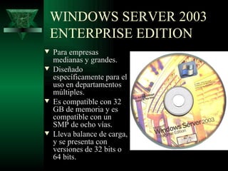 WINDOWS SERVER 2003
    ENTERPRISE EDITION
w   Para empresas
    medianas y grandes.
w   Diseñado
    específicamente para el
    uso en departamentos
    múltiples.
w   Es compatible con 32
    GB de memoria y es
    compatible con un
    SMP de ocho vías.
w   Lleva balance de carga,
    y se presenta con
    versiones de 32 bits o
    64 bits.
 