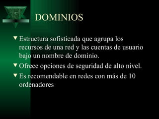 DOMINIOS
w Estructura sofisticada que agrupa los
  recursos de una red y las cuentas de usuario
  bajo un nombre de dominio.
w Ofrece opciones de seguridad de alto nivel.

w Es recomendable en redes con más de 10
  ordenadores
 