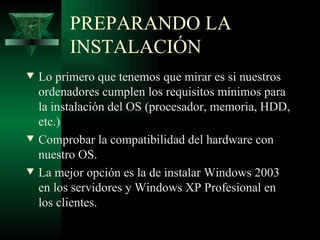 PREPARANDO LA
          INSTALACIÓN
w   Lo primero que tenemos que mirar es si nuestros
    ordenadores cumplen los requisitos mínimos para
    la instalación del OS (procesador, memoria, HDD,
    etc.)
w   Comprobar la compatibilidad del hardware con
    nuestro OS.
w   La mejor opción es la de instalar Windows 2003
    en los servidores y Windows XP Profesional en
    los clientes.
 