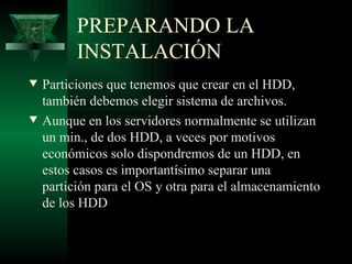 PREPARANDO LA
          INSTALACIÓN
w   Particiones que tenemos que crear en el HDD,
    también debemos elegir sistema de archivos.
w   Aunque en los servidores normalmente se utilizan
    un min., de dos HDD, a veces por motivos
    económicos solo dispondremos de un HDD, en
    estos casos es importantísimo separar una
    partición para el OS y otra para el almacenamiento
    de los HDD
 